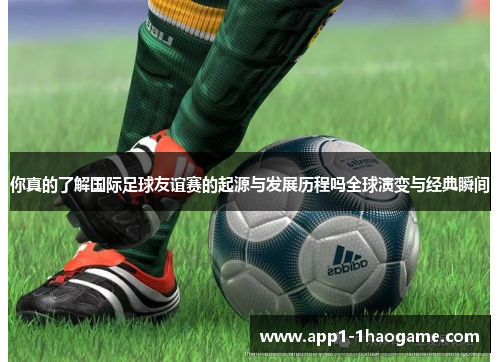 你真的了解国际足球友谊赛的起源与发展历程吗全球演变与经典瞬间