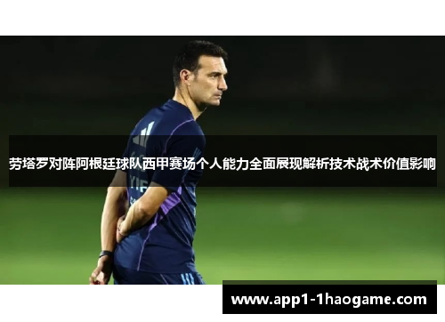 劳塔罗对阵阿根廷球队西甲赛场个人能力全面展现解析技术战术价值影响