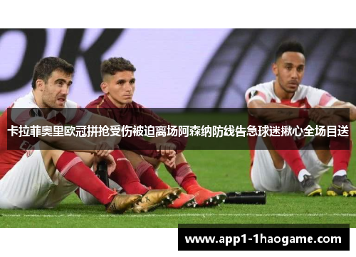 卡拉菲奥里欧冠拼抢受伤被迫离场阿森纳防线告急球迷揪心全场目送